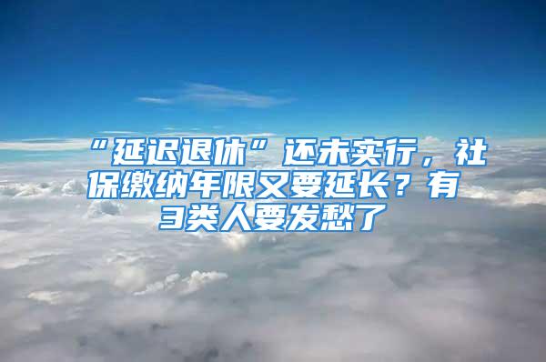 “延迟退休”还未实行，社保缴纳年限又要延长？有3类人要发愁了