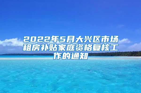 2022年5月大兴区市场租房补贴家庭资格复核工作的通知