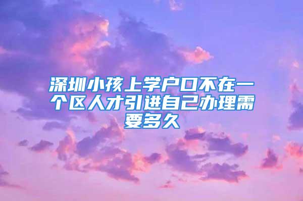 深圳小孩上学户口不在一个区人才引进自己办理需要多久