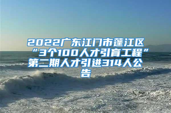 2022广东江门市蓬江区“3个100人才引育工程”第二期人才引进314人公告