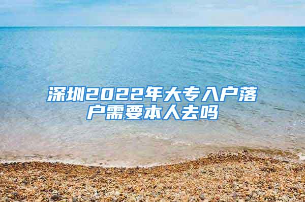 深圳2022年大专入户落户需要本人去吗