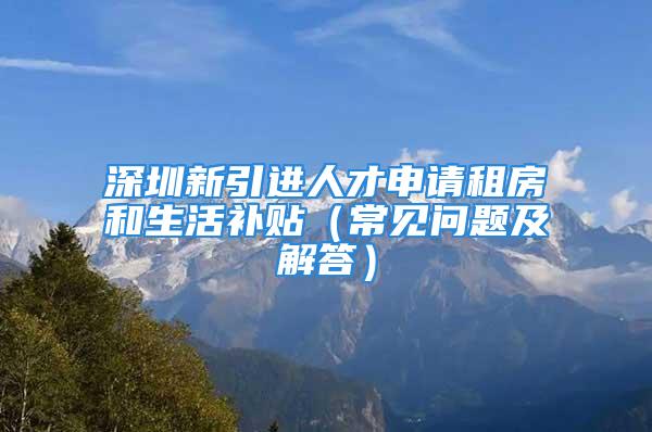 深圳新引进人才申请租房和生活补贴（常见问题及解答）