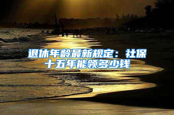 退休年龄最新规定：社保十五年能领多少钱