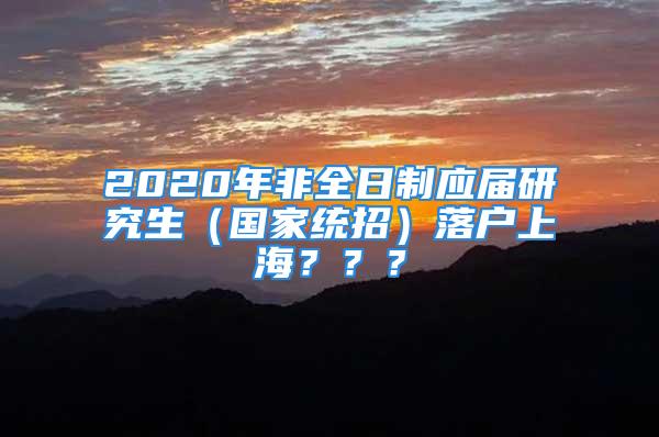 2020年非全日制应届研究生（国家统招）落户上海？？？