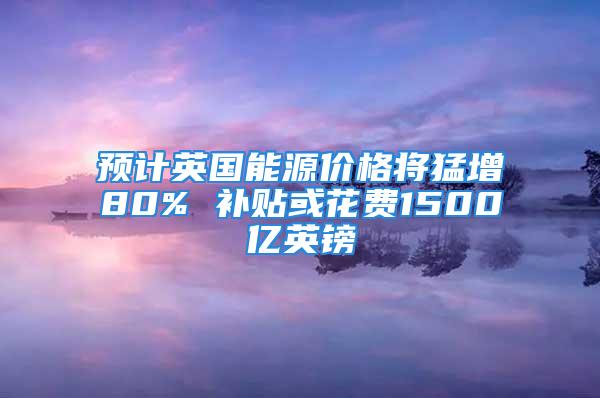 预计英国能源价格将猛增80% 补贴或花费1500亿英镑