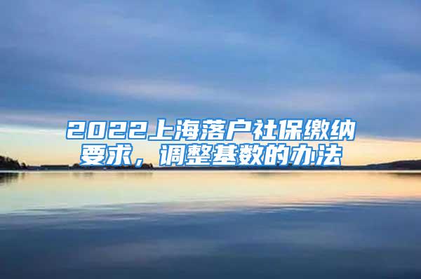 2022上海落户社保缴纳要求，调整基数的办法