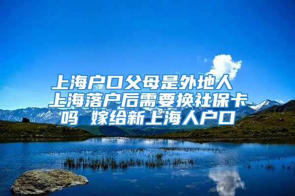 上海户口父母是外地人 上海落户后需要换社保卡吗 嫁给新上海人户口