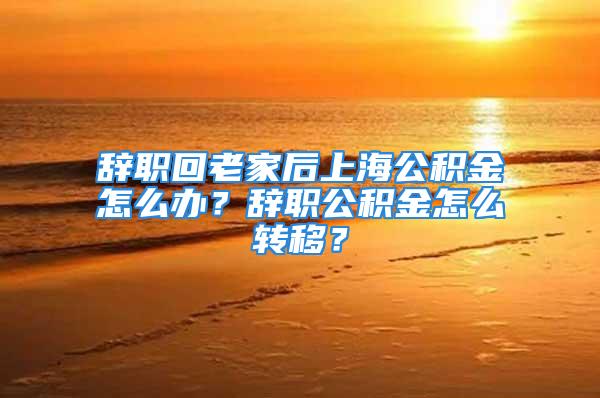 辞职回老家后上海公积金怎么办？辞职公积金怎么转移？