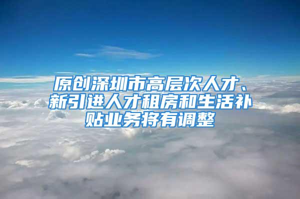 原创深圳市高层次人才、新引进人才租房和生活补贴业务将有调整