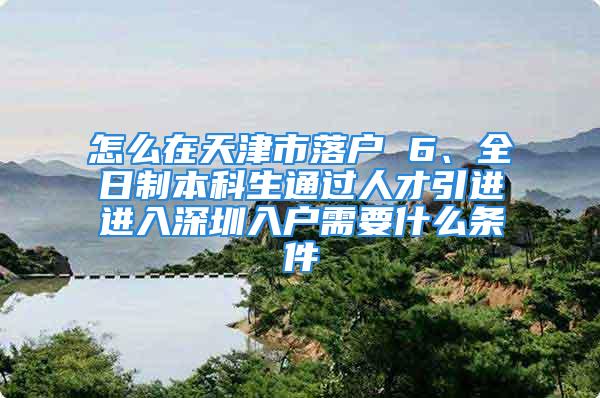 怎么在天津市落户 6、全日制本科生通过人才引进进入深圳入户需要什么条件