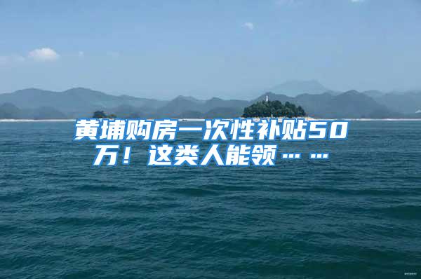 黄埔购房一次性补贴50万！这类人能领……