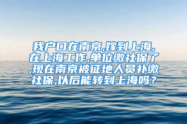 我户口在南京,嫁到上海,在上海工作,单位缴社保了,现在南京被征地人员补缴社保,以后能转到上海吗？