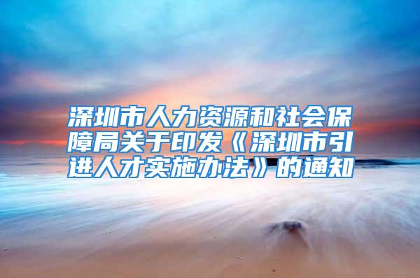 深圳市人力资源和社会保障局关于印发《深圳市引进人才实施办法》的通知