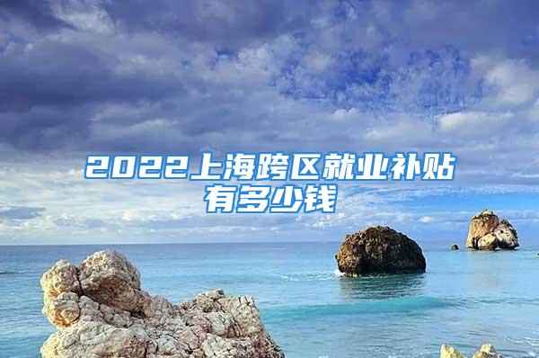 2022上海跨区就业补贴有多少钱