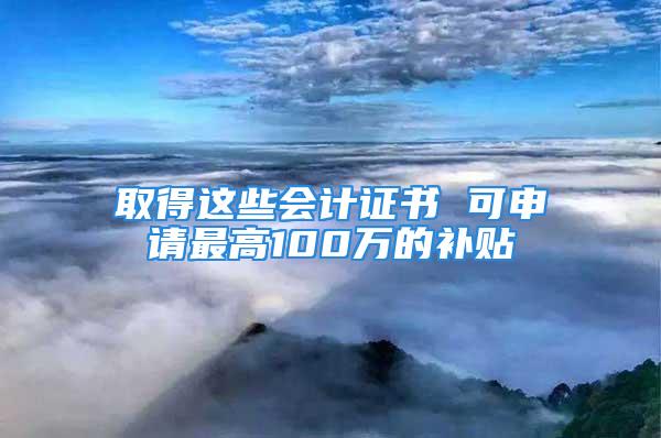 取得这些会计证书 可申请最高100万的补贴