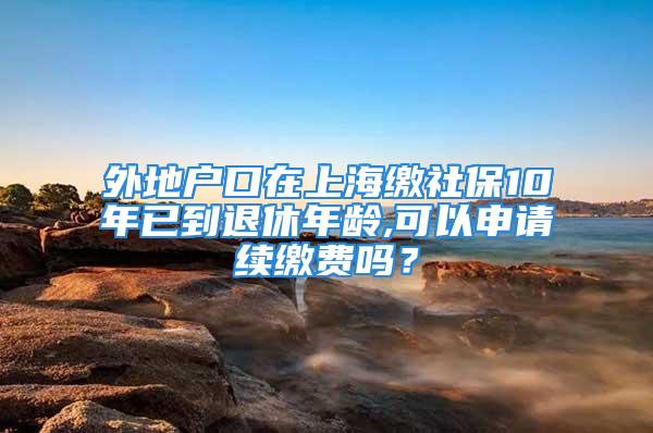 外地户口在上海缴社保10年已到退休年龄,可以申请续缴费吗？