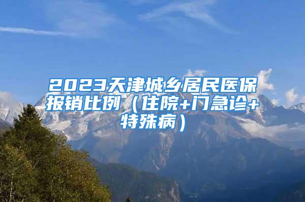 2023天津城乡居民医保报销比例（住院+门急诊+特殊病）