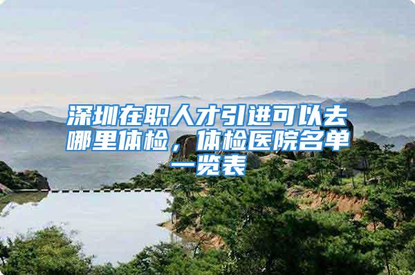 深圳在职人才引进可以去哪里体检，体检医院名单一览表