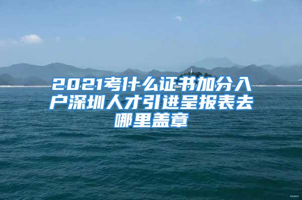 2021考什么证书加分入户深圳人才引进呈报表去哪里盖章