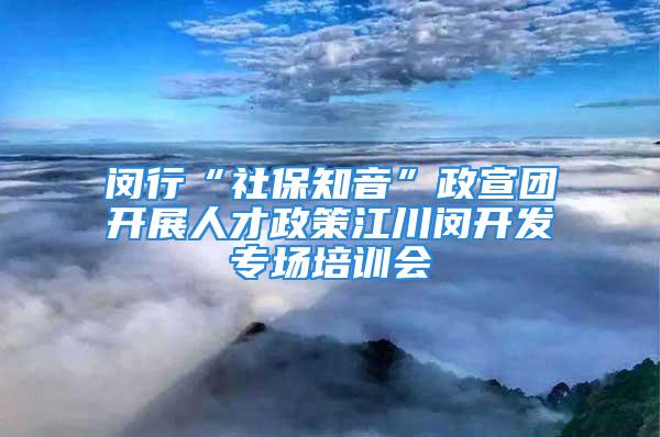 闵行“社保知音”政宣团开展人才政策江川闵开发专场培训会