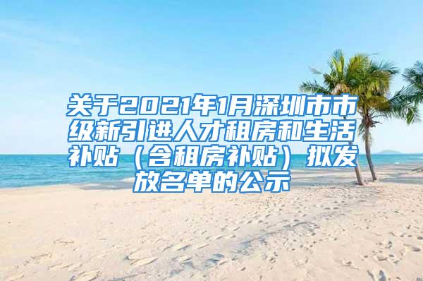 关于2021年1月深圳市市级新引进人才租房和生活补贴（含租房补贴）拟发放名单的公示