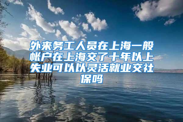 外来务工人员在上海一般帐户在上海交了十年以上失业可以以灵活就业交社保吗