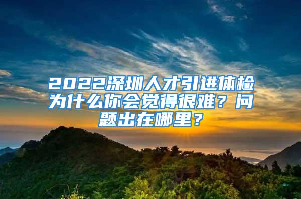 2022深圳人才引进体检为什么你会觉得很难？问题出在哪里？