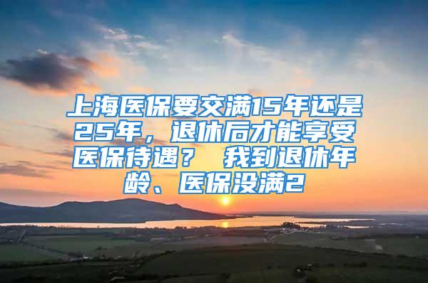 上海医保要交满15年还是25年，退休后才能享受医保待遇？ 我到退休年龄、医保没满2