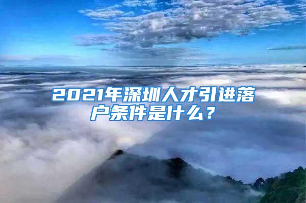 2021年深圳人才引进落户条件是什么？