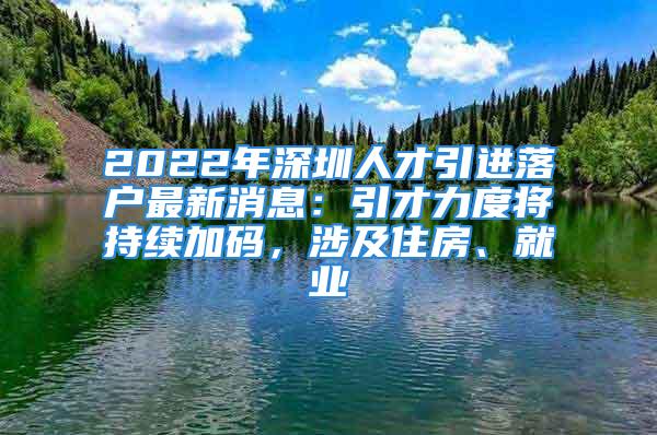 2022年深圳人才引进落户最新消息：引才力度将持续加码，涉及住房、就业