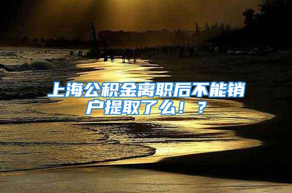 上海公积金离职后不能销户提取了么！？