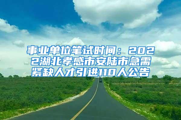 事业单位笔试时间：2022湖北孝感市安陆市急需紧缺人才引进110人公告