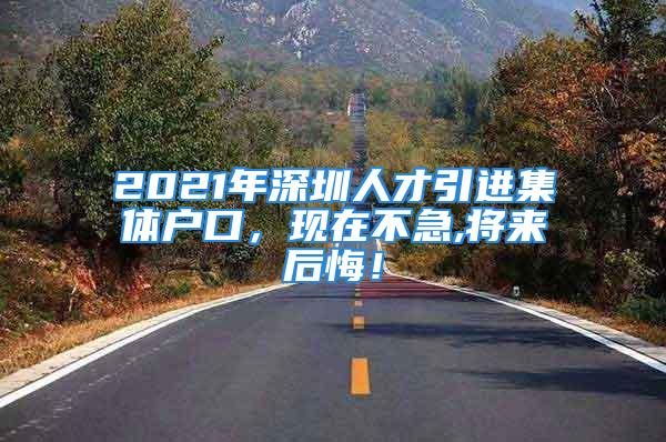 2021年深圳人才引进集体户口，现在不急,将来后悔！