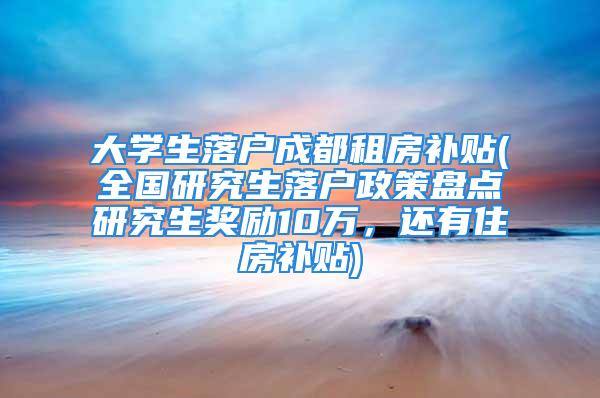 大学生落户成都租房补贴(全国研究生落户政策盘点研究生奖励10万，还有住房补贴)