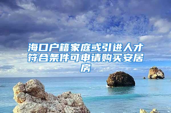 海口户籍家庭或引进人才符合条件可申请购买安居房