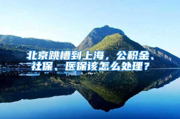 北京跳槽到上海，公积金、社保、医保该怎么处理？