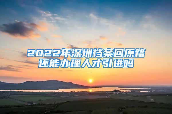 2022年深圳档案回原籍还能办理人才引进吗