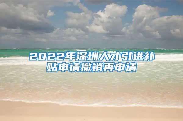 2022年深圳人才引进补贴申请撤销再申请