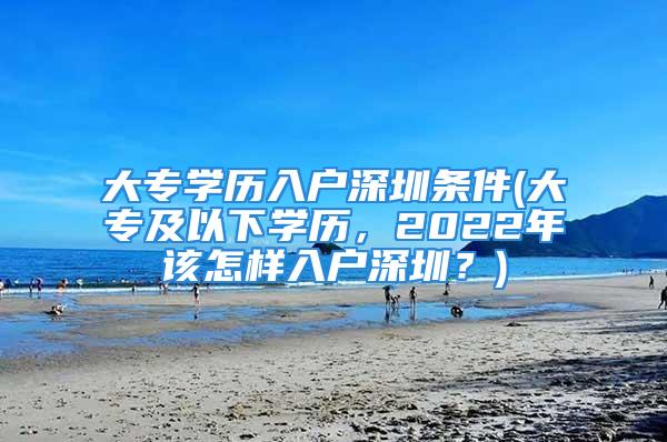 大专学历入户深圳条件(大专及以下学历，2022年该怎样入户深圳？)