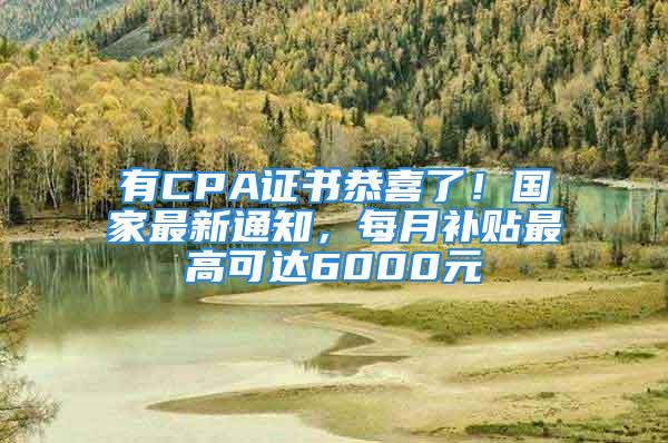 有CPA证书恭喜了！国家最新通知，每月补贴最高可达6000元