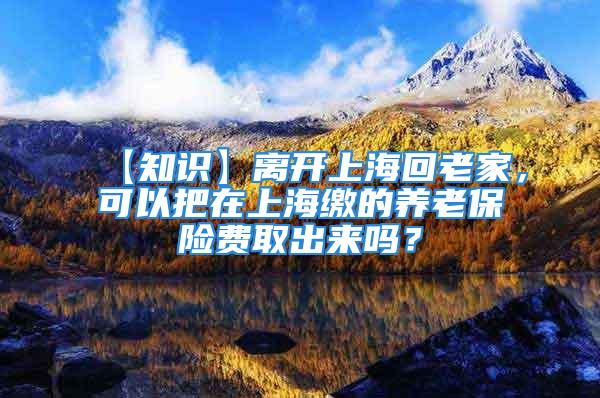 【知识】离开上海回老家，可以把在上海缴的养老保险费取出来吗？