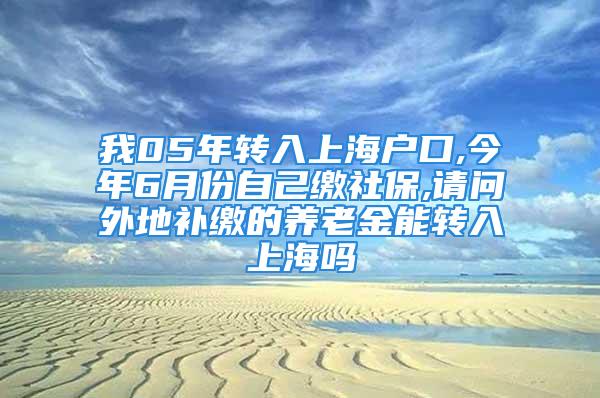 我05年转入上海户口,今年6月份自己缴社保,请问外地补缴的养老金能转入上海吗