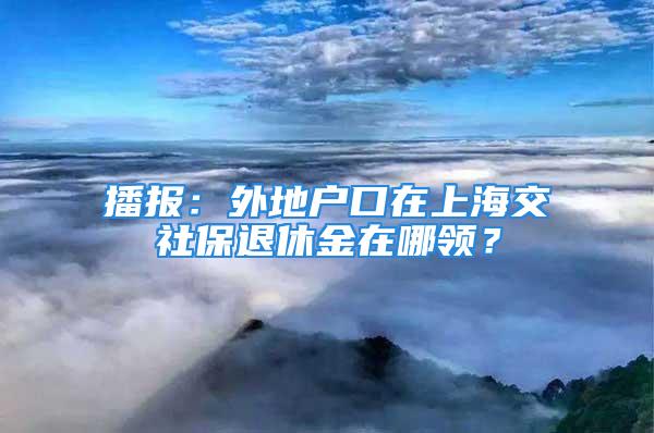 播报：外地户口在上海交社保退休金在哪领？