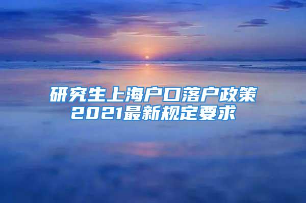 研究生上海户口落户政策2021最新规定要求