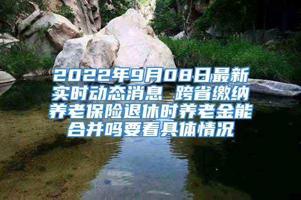 2022年9月08日最新实时动态消息 跨省缴纳养老保险退休时养老金能合并吗要看具体情况