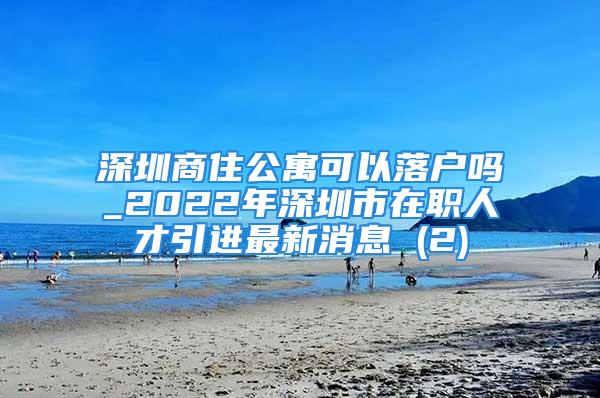 深圳商住公寓可以落户吗_2022年深圳市在职人才引进最新消息 (2)