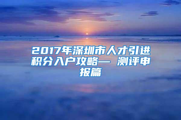 2017年深圳市人才引进积分入户攻略— 测评申报篇