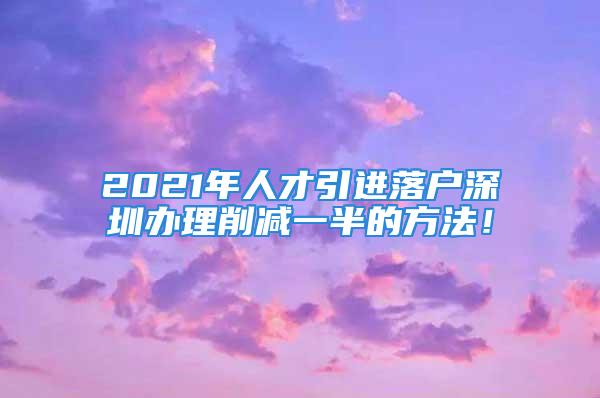 2021年人才引进落户深圳办理削减一半的方法！