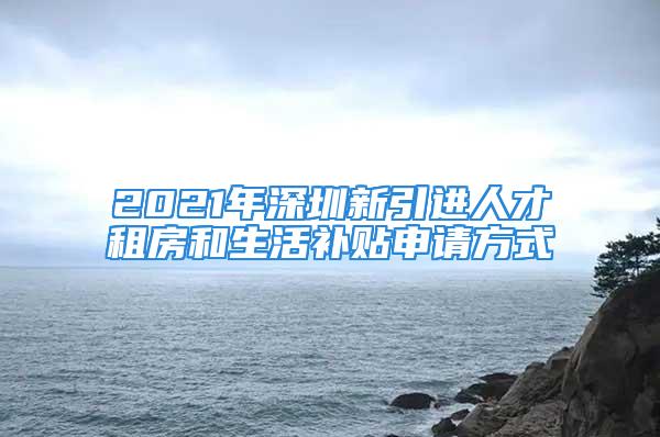 2021年深圳新引进人才租房和生活补贴申请方式