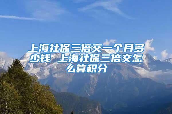 上海社保三倍交一个月多少钱 上海社保三倍交怎么算积分